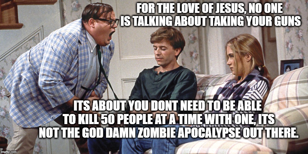 Chris Farley | FOR THE LOVE OF JESUS, NO ONE IS TALKING ABOUT TAKING YOUR GUNS; ITS ABOUT YOU DONT NEED TO BE ABLE TO KILL 50 PEOPLE AT A TIME WITH ONE, ITS NOT THE GOD DAMN ZOMBIE APOCALYPSE OUT THERE. | image tagged in chris farley | made w/ Imgflip meme maker