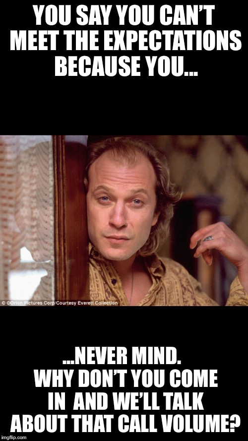 Buffalo Bill Metrics | YOU SAY YOU CAN’T MEET THE EXPECTATIONS BECAUSE YOU... ...NEVER MIND.  WHY DON’T YOU COME IN  AND WE’LL TALK ABOUT THAT CALL VOLUME? | image tagged in buffalo bill | made w/ Imgflip meme maker