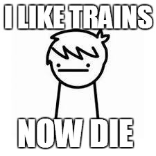 I Like Trains | I LIKE TRAINS; NOW DIE | image tagged in i like trains | made w/ Imgflip meme maker