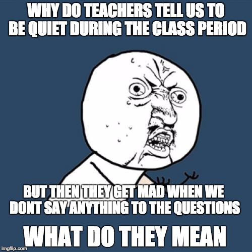 Y U No Meme | WHY DO TEACHERS TELL US TO BE QUIET DURING THE CLASS PERIOD; BUT THEN THEY GET MAD WHEN WE DONT SAY ANYTHING TO THE QUESTIONS; WHAT DO THEY MEAN | image tagged in memes,y u no | made w/ Imgflip meme maker