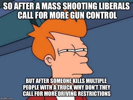 Futurama Fry | SO AFTER A MASS SHOOTING LIBERALS CALL FOR MORE GUN CONTROL; BUT AFTER SOMEONE KILLS MULTIPLE PEOPLE WITH A TRUCK WHY DON’T THEY CALL FOR MORE DRIVING RESTRICTIONS | image tagged in memes,futurama fry | made w/ Imgflip meme maker