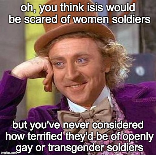 trump 'n' clinton ought to f*ck off for the crimes they've committed to help isis | oh, you think isis would be scared of women soldiers; but you've never considered how terrified they'd be of openly gay or transgender soldiers | image tagged in memes,creepy condescending wonka | made w/ Imgflip meme maker