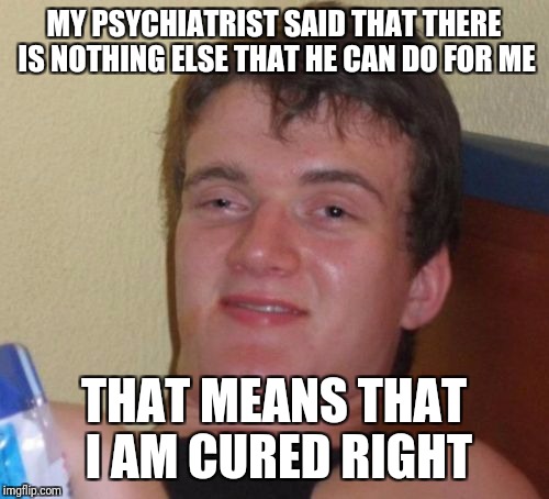 10 Guy Meme | MY PSYCHIATRIST SAID THAT THERE IS NOTHING ELSE THAT HE CAN DO FOR ME; THAT MEANS THAT I AM CURED RIGHT | image tagged in memes,10 guy | made w/ Imgflip meme maker