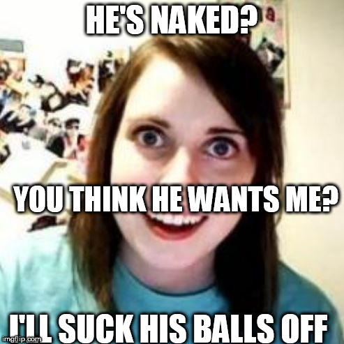 HE'S NAKED? YOU THINK HE WANTS ME? I'LL SUCK HIS BALLS OFF | made w/ Imgflip meme maker