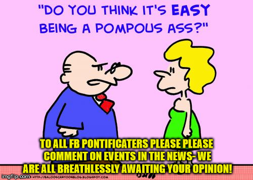 TO ALL FB PONTIFICATERS PLEASE PLEASE COMMENT ON EVENTS IN THE NEWS- WE ARE ALL BREATHLESSLY AWAITING YOUR OPINION! | image tagged in pompous | made w/ Imgflip meme maker