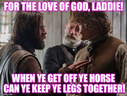 Outlander Murtagh Jamie | FOR THE LOVE OF GOD, LADDIE! WHEN YE GET OFF YE HORSE CAN YE KEEP YE LEGS TOGETHER! | image tagged in outlander murtagh jamie | made w/ Imgflip meme maker