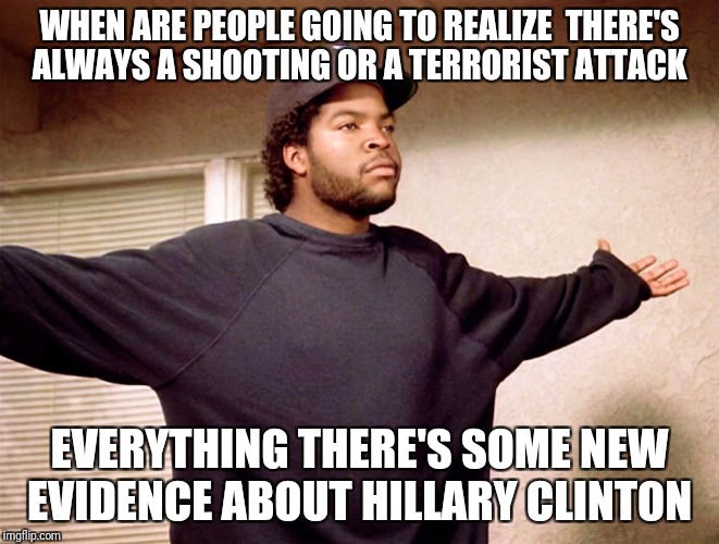 ice cube | WHEN ARE PEOPLE GOING TO REALIZE  THERE'S ALWAYS A SHOOTING OR A TERRORIST ATTACK; EVERYTHING THERE'S SOME NEW EVIDENCE ABOUT HILLARY CLINTON | image tagged in ice cube | made w/ Imgflip meme maker