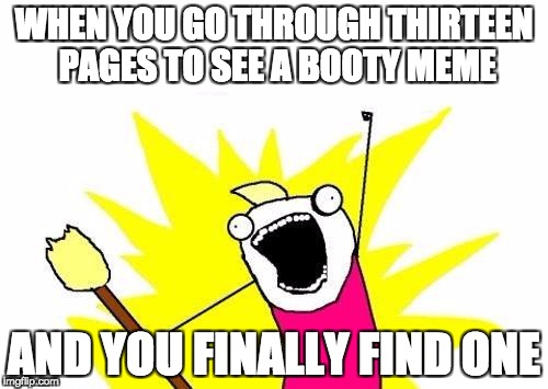 X All The Y | WHEN YOU GO THROUGH THIRTEEN PAGES TO SEE A BOOTY MEME; AND YOU FINALLY FIND ONE | image tagged in memes,x all the y | made w/ Imgflip meme maker