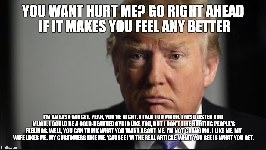 You wanna hurt Trump? | YOU WANT HURT ME? GO RIGHT AHEAD IF IT MAKES YOU FEEL ANY BETTER; I'M AN EASY TARGET. YEAH, YOU'RE RIGHT. I TALK TOO MUCH. I ALSO LISTEN TOO MUCH. I COULD BE A COLD-HEARTED CYNIC LIKE YOU, BUT I DON'T LIKE HURTING PEOPLE'S FEELINGS. WELL, YOU CAN THINK WHAT YOU WANT ABOUT ME. I'M NOT CHANGING. I LIKE ME. MY WIFE LIKES ME. MY CUSTOMERS LIKE ME. 'CAUSEE I'M THE REAL ARTICLE. WHAT YOU SEE IS WHAT YOU GET. | image tagged in donald trump approves,donald trump,trump,sad trump | made w/ Imgflip meme maker