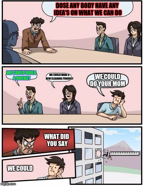 Boardroom Meeting Suggestion Meme | DOSE ANY BODY HAVE ANY IDEA'S ON WHAT WE CAN DO; WE COULD BUILD A ROCKET; WE COULD MAKE A NEW CLEANING PRODUCT; WE COULD DO YOUR MOM; WHAT DID YOU SAY; AAAAAAAAAAAAAAAH! WE COULD | image tagged in memes,boardroom meeting suggestion | made w/ Imgflip meme maker