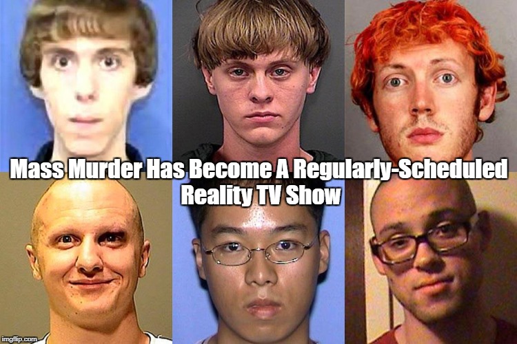 "Mass Murder Has Become A Regularly-Scheduled Reality TV Show" | Mass Murder Has Become A Regularly-Scheduled Reality TV Show | image tagged in mass murder,gun carnage,all-american massacre,second amendment,the united states of barbaria,american culture is toxic | made w/ Imgflip meme maker