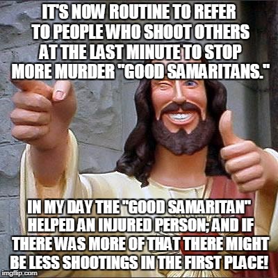 Buddy Christ Meme | IT'S NOW ROUTINE TO REFER TO PEOPLE WHO SHOOT OTHERS AT THE LAST MINUTE TO STOP MORE MURDER "GOOD SAMARITANS."; IN MY DAY THE "GOOD SAMARITAN" HELPED AN INJURED PERSON; AND IF THERE WAS MORE OF THAT THERE MIGHT BE LESS SHOOTINGS IN THE FIRST PLACE! | image tagged in memes,buddy christ | made w/ Imgflip meme maker