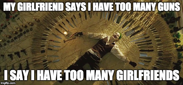 Joker Suicide Squad | MY GIRLFRIEND SAYS I HAVE TOO MANY GUNS; I SAY I HAVE TOO MANY GIRLFRIENDS | image tagged in guns | made w/ Imgflip meme maker