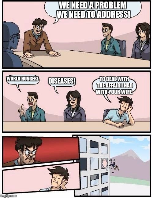 Boardroom Meeting Suggestion Meme | WE NEED A PROBLEM WE NEED TO ADDRESS! WORLD HUNGER! DISEASES! TO DEAL WITH THE AFFAIR I HAD WITH YOUR WIFE. | image tagged in memes,boardroom meeting suggestion | made w/ Imgflip meme maker