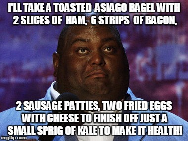 Nasty food | I'LL TAKE A TOASTED  ASIAGO BAGEL WITH 2 SLICES OF  HAM,  6 STRIPS  OF BACON, 2 SAUSAGE PATTIES, TWO FRIED EGGS WITH CHEESE TO FINISH OFF JUST A SMALL SPRIG OF KALE TO MAKE IT HEALTH! | image tagged in nasty food | made w/ Imgflip meme maker