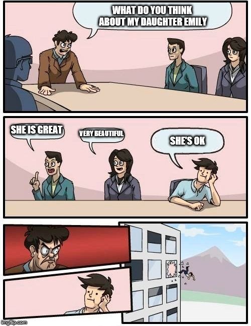 Boardroom Meeting Suggestion | WHAT DO YOU THINK ABOUT MY DAUGHTER EMILY; SHE IS GREAT; VERY BEAUTIFUL; SHE'S OK | image tagged in memes,boardroom meeting suggestion | made w/ Imgflip meme maker