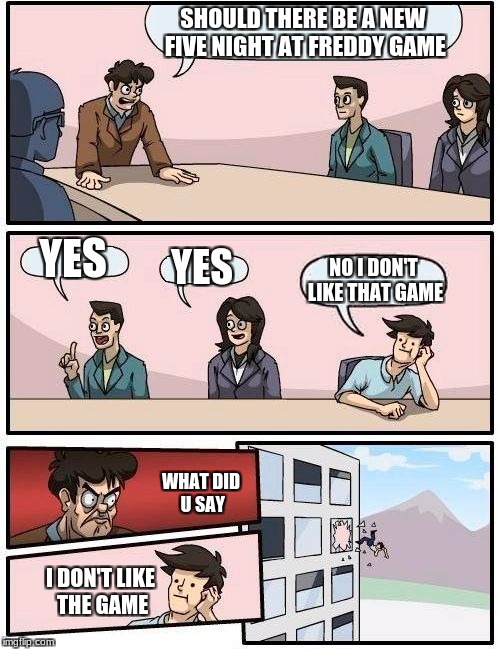 Boardroom Meeting Suggestion Meme | SHOULD THERE BE A NEW FIVE NIGHT AT FREDDY GAME; YES; YES; NO I DON'T LIKE THAT GAME; WHAT DID U SAY; I DON'T LIKE THE GAME | image tagged in memes,boardroom meeting suggestion | made w/ Imgflip meme maker