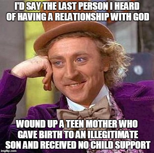 Creepy Condescending Wonka Meme | I'D SAY THE LAST PERSON I HEARD OF HAVING A RELATIONSHIP WITH GOD WOUND UP A TEEN MOTHER WHO GAVE BIRTH TO AN ILLEGITIMATE SON AND RECEIVED  | image tagged in memes,creepy condescending wonka | made w/ Imgflip meme maker