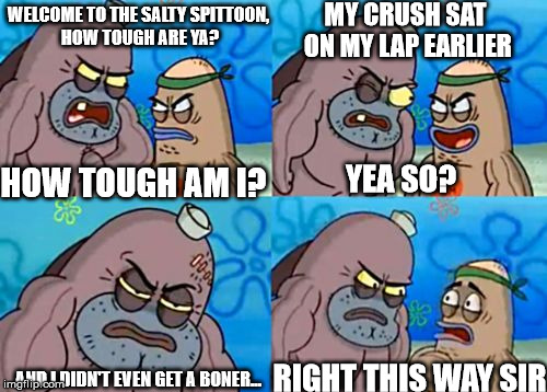 Success at it's finest
 | MY CRUSH SAT ON MY LAP EARLIER; WELCOME TO THE SALTY SPITTOON, HOW TOUGH ARE YA? HOW TOUGH AM I? YEA SO? RIGHT THIS WAY SIR; AND I DIDN'T EVEN GET A BONER... | image tagged in how tough am i,mr happy | made w/ Imgflip meme maker