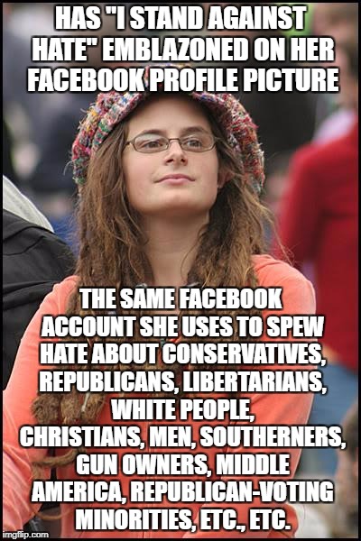 College Liberal | HAS "I STAND AGAINST HATE" EMBLAZONED ON HER FACEBOOK PROFILE PICTURE; THE SAME FACEBOOK ACCOUNT SHE USES TO SPEW HATE ABOUT CONSERVATIVES, REPUBLICANS, LIBERTARIANS, WHITE PEOPLE, CHRISTIANS, MEN, SOUTHERNERS, GUN OWNERS, MIDDLE AMERICA, REPUBLICAN-VOTING MINORITIES, ETC., ETC. | image tagged in memes,college liberal,goofy stupid liberal college student,liberal logic,liberal hypocrisy | made w/ Imgflip meme maker