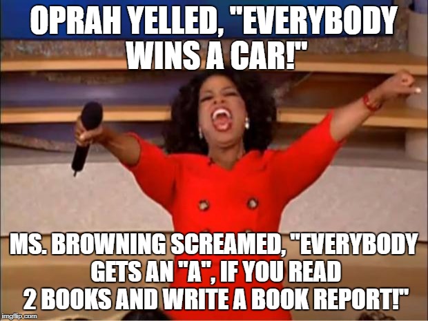 Oprah You Get A | OPRAH YELLED, "EVERYBODY WINS A CAR!"; MS. BROWNING SCREAMED, "EVERYBODY GETS AN "A", IF YOU READ 2 BOOKS AND WRITE A BOOK REPORT!" | image tagged in memes,oprah you get a | made w/ Imgflip meme maker