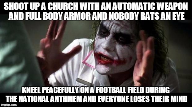 Joker Mind Loss | SHOOT UP A CHURCH WITH AN AUTOMATIC WEAPON AND FULL BODY ARMOR AND NOBODY BATS AN EYE; KNEEL PEACEFULLY ON A FOOTBALL FIELD DURING THE NATIONAL ANTHMEM AND EVERYONE LOSES THEIR MIND | image tagged in joker mind loss | made w/ Imgflip meme maker