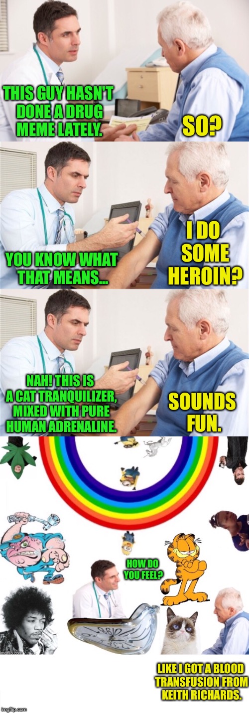 Stupid Medical Care Continued. I Saw This Dr On Friday Last Week | SO? THIS GUY HASN'T DONE A DRUG MEME LATELY. I DO SOME HEROIN? YOU KNOW WHAT THAT MEANS... SOUNDS FUN. NAH! THIS IS A CAT TRANQUILIZER, MIXED WITH PURE HUMAN ADRENALINE. HOW DO YOU FEEL? LIKE I GOT A BLOOD TRANSFUSION FROM KEITH RICHARDS. | image tagged in doctor and patient,drugs,heroin,cat,grumpy cat | made w/ Imgflip meme maker