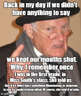 Back in my day we didn't talk just to hear our own voice, we spoke because we had something to say. For instanblah blah blah | Back in my day if we didn't have anything to say; we kept our mouths shut. Why, I remember once; I was in the first grade, in Miss Smith's class, she told us; that if we didn't have something illuminating, or inspiring to say, we ought to keep silent. Of course, she said it in Latin. | image tagged in back in my day,blah blah blah,the good old days,good old days,who,cares | made w/ Imgflip meme maker
