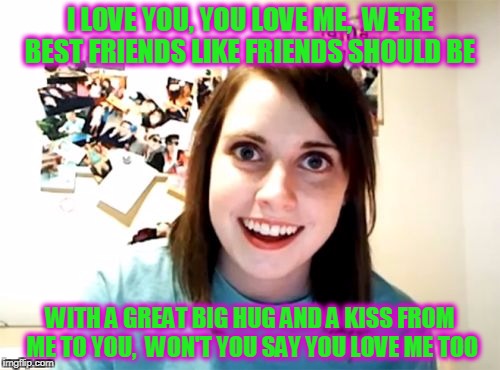 Mrs. Barnaby Dinosaur | I LOVE YOU, YOU LOVE ME, 
WE'RE BEST FRIENDS LIKE FRIENDS SHOULD BE; WITH A GREAT BIG HUG AND A KISS FROM ME TO YOU, 
WON'T YOU SAY YOU LOVE ME TOO | image tagged in memes,overly attached girlfriend | made w/ Imgflip meme maker