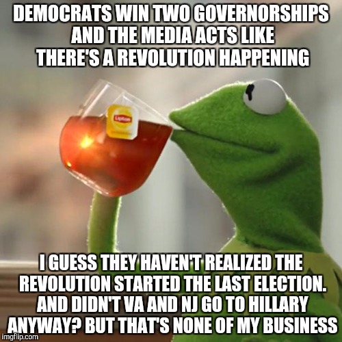 But That's None Of My Business | DEMOCRATS WIN TWO GOVERNORSHIPS AND THE MEDIA ACTS LIKE THERE'S A REVOLUTION HAPPENING; I GUESS THEY HAVEN'T REALIZED THE REVOLUTION STARTED THE LAST ELECTION. AND DIDN'T VA AND NJ GO TO HILLARY ANYWAY? BUT THAT'S NONE OF MY BUSINESS | image tagged in memes,but thats none of my business,kermit the frog | made w/ Imgflip meme maker