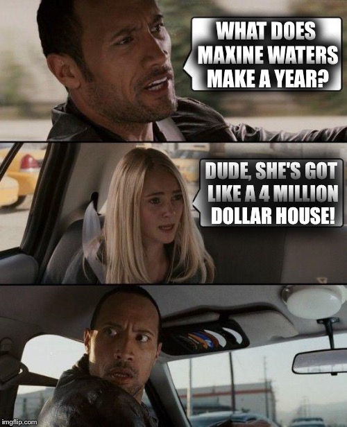 The Rock Driving Meme | WHAT DOES MAXINE WATERS MAKE A YEAR? DUDE, SHE'S GOT LIKE A 4 MILLION DOLLAR HOUSE! | image tagged in memes,the rock driving | made w/ Imgflip meme maker