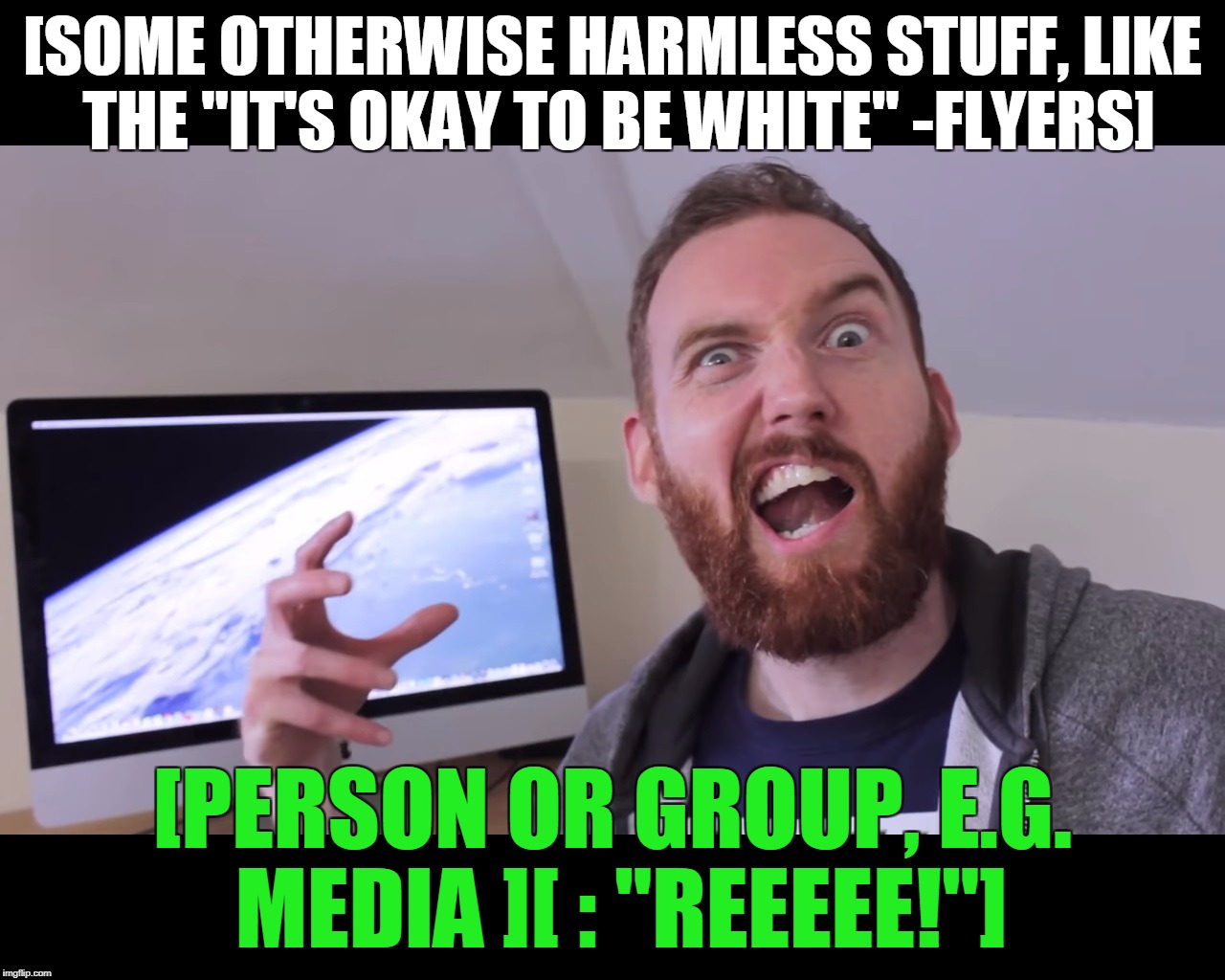 Media Overreaction | [SOME OTHERWISE HARMLESS STUFF, LIKE THE "IT'S OKAY TO BE WHITE" -FLYERS]; [PERSON OR GROUP, E.G. MEDIA ][ : "REEEEE!"] | image tagged in humor,truth,pepe the frog | made w/ Imgflip meme maker