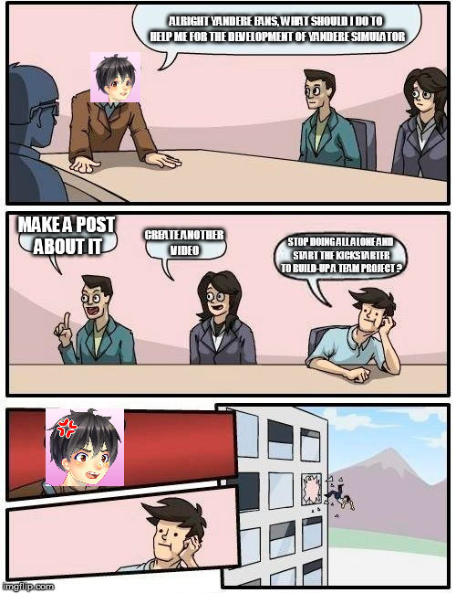 Boardroom Meeting Suggestion Meme | ALRIGHT YANDERE FANS, WHAT SHOULD I DO TO HELP ME FOR THE DEVELOPMENT OF YANDERE SIMULATOR; MAKE A POST ABOUT IT; CREATE ANOTHER VIDEO; STOP DOING ALL ALONE AND START THE KICKSTARTER TO BUILD-UP A TEAM PROJECT ? | image tagged in memes,boardroom meeting suggestion | made w/ Imgflip meme maker