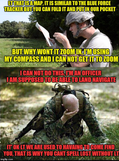 Military week A chad-, Dashhopes, spurfanfromaround, and jbmemegeek event | LT THAT IS A MAP, IT IS SIMILAR TO THE BLUE FORCE TRACKER BUT YOU CAN FOLD IT AND PUT IN OUR POCKET; BUT WHY WONT IT ZOOM IN, I'M USING MY COMPASS AND I CAN NOT GET IT TO ZOOM; I CAN NOT DO THIS, I'M AN OFFICER I AM SUPPOSED TO BE ABLE TO LAND NAVIGATE; IT' OK LT WE ARE USED TO HAVAING TO COME FIND YOU, THAT IS WHY YOU CANT SPELL LOST WITHOUT LT | image tagged in chad-,spursfanfromaround,dashhopes,jbmemegeek,military week | made w/ Imgflip meme maker