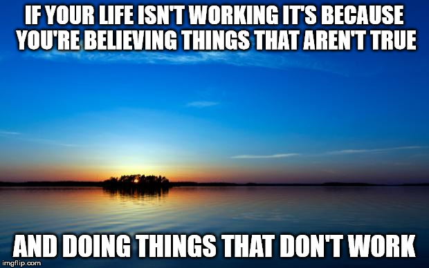 Inspirational Quote | IF YOUR LIFE ISN'T WORKING IT'S BECAUSE YOU'RE BELIEVING THINGS THAT AREN'T TRUE; AND DOING THINGS THAT DON'T WORK | image tagged in inspirational quote | made w/ Imgflip meme maker