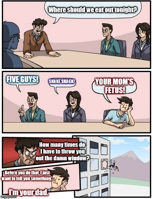 Boardroom Meeting Suggestion Meme | Where should we eat out tonight? FIVE GUYS! SHAKE SHACK! YOUR MOM'S FETUS! How many times do I have to throw you out the damn window? Before you do that, I just want to tell you something... I'm your dad. | image tagged in memes,boardroom meeting suggestion | made w/ Imgflip meme maker