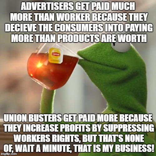 But That's None Of My Business Meme | ADVERTISERS GET PAID MUCH MORE THAN WORKER BECAUSE THEY DECIEVE THE CONSUMERS INTO PAYING MORE THAN PRODUCTS ARE WORTH; UNION BUSTERS GET PAID MORE BECAUSE THEY INCREASE PROFITS BY SUPPRESSING WORKERS RIGHTS, BUT THAT'S NONE OF, WAIT A MINUTE, THAT IS MY BUSINESS! | image tagged in memes,but thats none of my business,kermit the frog | made w/ Imgflip meme maker