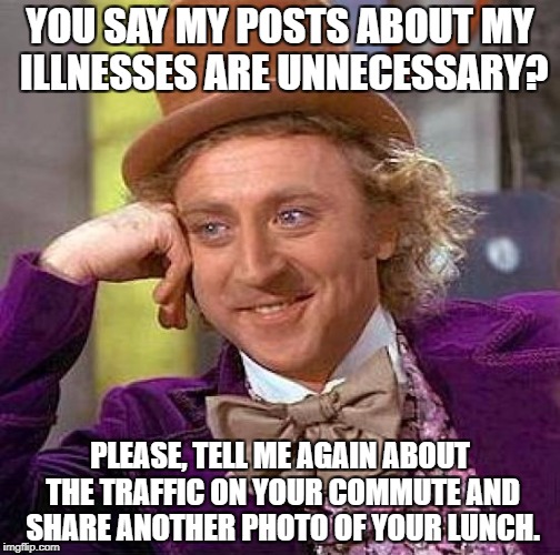 Creepy Condescending Wonka Meme | YOU SAY MY POSTS ABOUT MY ILLNESSES ARE UNNECESSARY? PLEASE, TELL ME AGAIN ABOUT THE TRAFFIC ON YOUR COMMUTE AND SHARE ANOTHER PHOTO OF YOUR LUNCH. | image tagged in memes,creepy condescending wonka | made w/ Imgflip meme maker