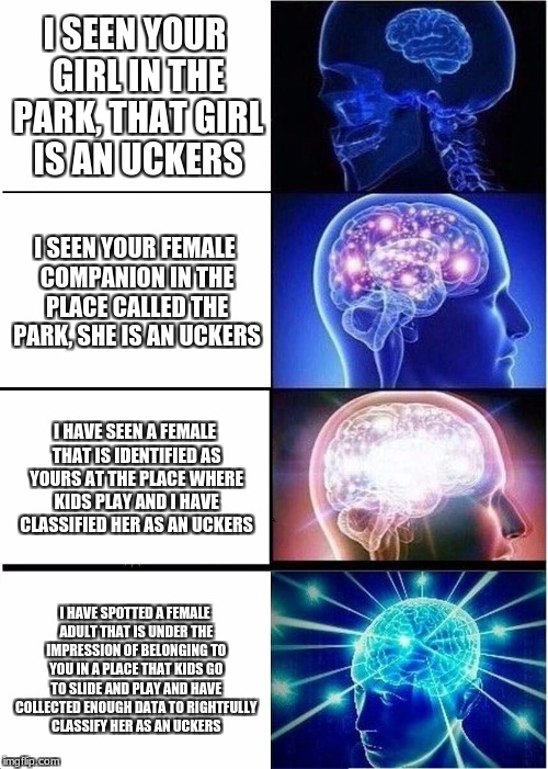 Expanding Brain Meme | I SEEN YOUR GIRL IN THE PARK, THAT GIRL IS AN UCKERS; I SEEN YOUR FEMALE COMPANION IN THE PLACE CALLED THE PARK, SHE IS AN UCKERS; I HAVE SEEN A FEMALE THAT IS IDENTIFIED AS YOURS AT THE PLACE WHERE KIDS PLAY AND I HAVE CLASSIFIED HER AS AN UCKERS; I HAVE SPOTTED A FEMALE ADULT THAT IS UNDER THE IMPRESSION OF BELONGING TO YOU IN A PLACE THAT KIDS GO TO SLIDE AND PLAY AND HAVE COLLECTED ENOUGH DATA TO RIGHTFULLY CLASSIFY HER AS AN UCKERS | image tagged in memes,expanding brain | made w/ Imgflip meme maker
