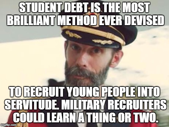 STUDENT DEBT IS THE MOST BRILLIANT METHOD EVER DEVISED TO RECRUIT YOUNG PEOPLE INTO SERVITUDE. MILITARY RECRUITERS COULD LEARN A THING OR TW | made w/ Imgflip meme maker