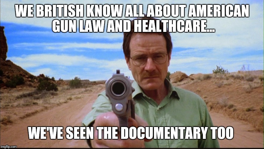 Didn't have enough points to post this in a comment :(

 | WE BRITISH KNOW ALL ABOUT AMERICAN GUN LAW AND HEALTHCARE... WE'VE SEEN THE DOCUMENTARY TOO | image tagged in breaking bad,gun control,united kingdom,health care,documentary | made w/ Imgflip meme maker