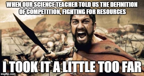 Sparta Leonidas | WHEN OUR SCIENCE TEACHER TOLD US THE DEFINITION OF COMPETITION, FIGHTING FOR RESOURCES; I TOOK IT A LITTLE TOO FAR | image tagged in memes,sparta leonidas | made w/ Imgflip meme maker