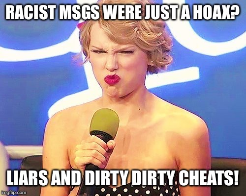 Taylor swift racist hoax | RACIST MSGS WERE JUST A HOAX? LIARS AND DIRTY DIRTY CHEATS! | image tagged in taylor swift racist hoax,taylor swift,racist,hoax | made w/ Imgflip meme maker