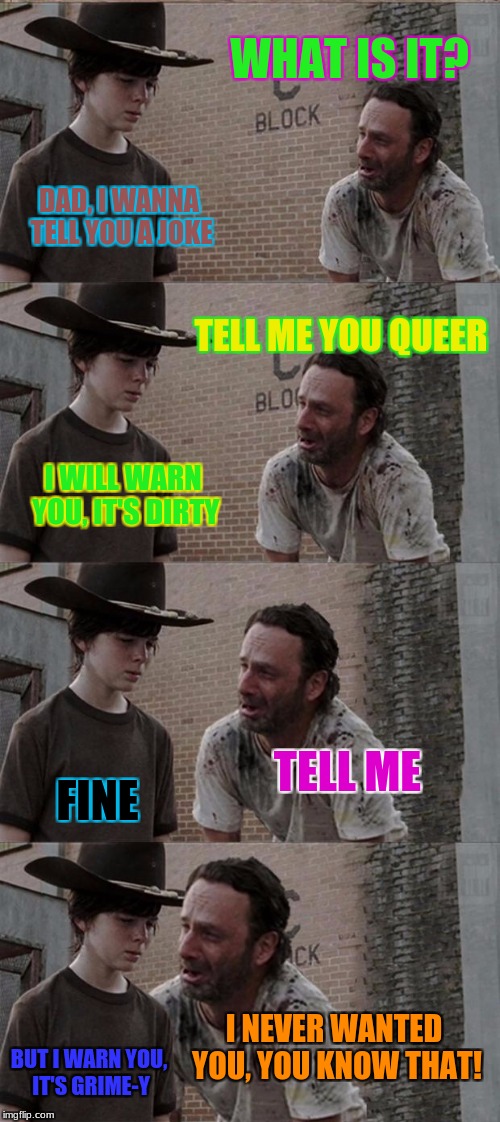 Rick and Carl Long Meme | WHAT IS IT? DAD, I WANNA TELL YOU A JOKE; TELL ME YOU QUEER; I WILL WARN YOU, IT'S DIRTY; TELL ME; FINE; I NEVER WANTED YOU, YOU KNOW THAT! BUT I WARN YOU, IT'S GRIME-Y | image tagged in memes,rick and carl long | made w/ Imgflip meme maker