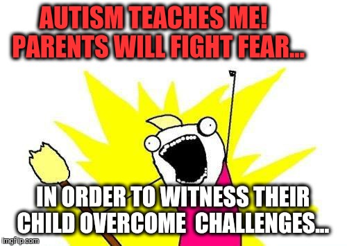 X All The Y | AUTISM TEACHES ME!     
   PARENTS WILL FIGHT FEAR... IN ORDER TO WITNESS THEIR CHILD OVERCOME  CHALLENGES... | image tagged in memes,x all the y | made w/ Imgflip meme maker