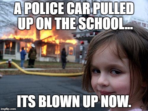 Disaster Girl | A POLICE CAR PULLED UP ON THE SCHOOL... ITS BLOWN UP NOW. | image tagged in memes,disaster girl | made w/ Imgflip meme maker