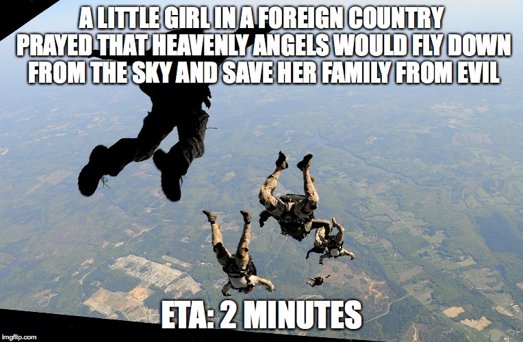 It's Military Weeeeeeeeeeeeekkkkk... | A LITTLE GIRL IN A FOREIGN COUNTRY PRAYED THAT HEAVENLY ANGELS WOULD FLY DOWN FROM THE SKY AND SAVE HER FAMILY FROM EVIL; ETA: 2 MINUTES | image tagged in soldier,skydiving,veterans,veterans day,military week,military | made w/ Imgflip meme maker