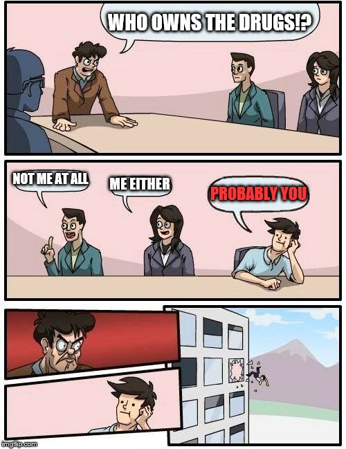 Boardroom Meeting Suggestion Meme | WHO OWNS THE DRUGS!? NOT ME AT ALL; ME EITHER; PROBABLY YOU | image tagged in memes,boardroom meeting suggestion | made w/ Imgflip meme maker