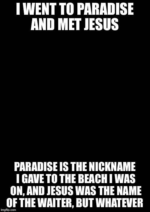 a black blank | I WENT TO PARADISE AND MET JESUS; PARADISE IS THE NICKNAME I GAVE TO THE BEACH I WAS ON, AND JESUS WAS THE NAME OF THE WAITER, BUT WHATEVER | image tagged in a black blank | made w/ Imgflip meme maker