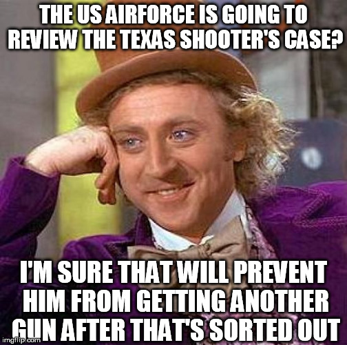 Dying for gun control. | THE US AIRFORCE IS GOING TO REVIEW THE TEXAS SHOOTER'S CASE? I'M SURE THAT WILL PREVENT HIM FROM GETTING ANOTHER GUN AFTER THAT'S SORTED OUT | image tagged in memes,creepy condescending wonka,texas shooter,shooting,gun control,stupidity | made w/ Imgflip meme maker